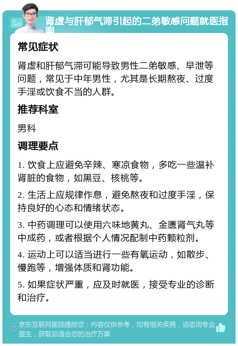 肾虚与肝郁气滞引起的二弟敏感问题就医指南 常见症状 肾虚和肝郁气滞可能导致男性二弟敏感、早泄等问题，常见于中年男性，尤其是长期熬夜、过度手淫或饮食不当的人群。 推荐科室 男科 调理要点 1. 饮食上应避免辛辣、寒凉食物，多吃一些温补肾脏的食物，如黑豆、核桃等。 2. 生活上应规律作息，避免熬夜和过度手淫，保持良好的心态和情绪状态。 3. 中药调理可以使用六味地黄丸、金匮肾气丸等中成药，或者根据个人情况配制中药颗粒剂。 4. 运动上可以适当进行一些有氧运动，如散步、慢跑等，增强体质和肾功能。 5. 如果症状严重，应及时就医，接受专业的诊断和治疗。