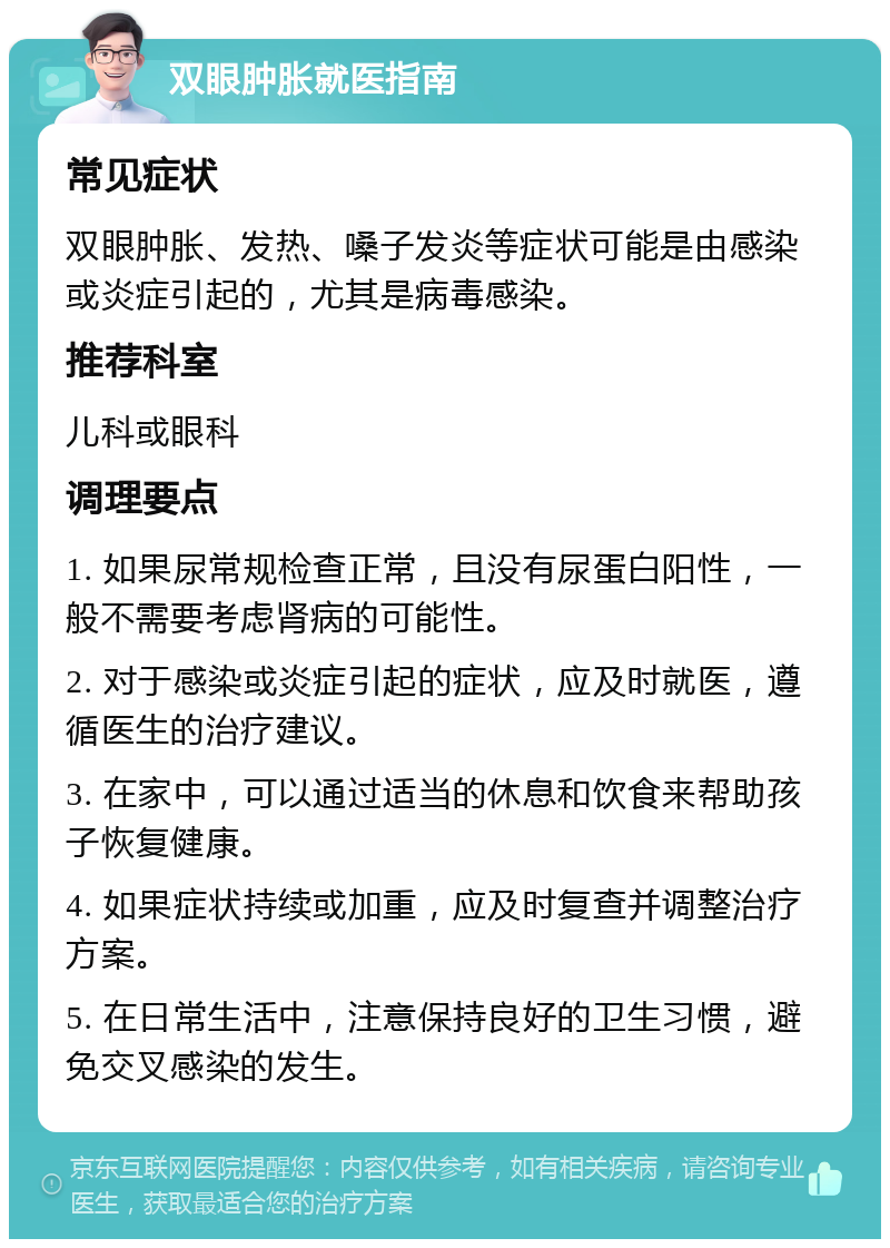 双眼肿胀就医指南 常见症状 双眼肿胀、发热、嗓子发炎等症状可能是由感染或炎症引起的，尤其是病毒感染。 推荐科室 儿科或眼科 调理要点 1. 如果尿常规检查正常，且没有尿蛋白阳性，一般不需要考虑肾病的可能性。 2. 对于感染或炎症引起的症状，应及时就医，遵循医生的治疗建议。 3. 在家中，可以通过适当的休息和饮食来帮助孩子恢复健康。 4. 如果症状持续或加重，应及时复查并调整治疗方案。 5. 在日常生活中，注意保持良好的卫生习惯，避免交叉感染的发生。