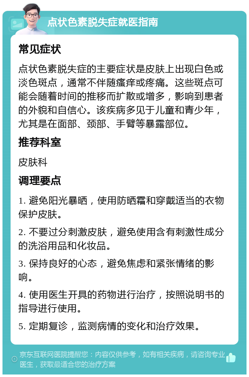 点状色素脱失症就医指南 常见症状 点状色素脱失症的主要症状是皮肤上出现白色或淡色斑点，通常不伴随瘙痒或疼痛。这些斑点可能会随着时间的推移而扩散或增多，影响到患者的外貌和自信心。该疾病多见于儿童和青少年，尤其是在面部、颈部、手臂等暴露部位。 推荐科室 皮肤科 调理要点 1. 避免阳光暴晒，使用防晒霜和穿戴适当的衣物保护皮肤。 2. 不要过分刺激皮肤，避免使用含有刺激性成分的洗浴用品和化妆品。 3. 保持良好的心态，避免焦虑和紧张情绪的影响。 4. 使用医生开具的药物进行治疗，按照说明书的指导进行使用。 5. 定期复诊，监测病情的变化和治疗效果。