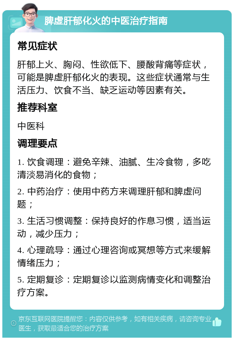 脾虚肝郁化火的中医治疗指南 常见症状 肝郁上火、胸闷、性欲低下、腰酸背痛等症状，可能是脾虚肝郁化火的表现。这些症状通常与生活压力、饮食不当、缺乏运动等因素有关。 推荐科室 中医科 调理要点 1. 饮食调理：避免辛辣、油腻、生冷食物，多吃清淡易消化的食物； 2. 中药治疗：使用中药方来调理肝郁和脾虚问题； 3. 生活习惯调整：保持良好的作息习惯，适当运动，减少压力； 4. 心理疏导：通过心理咨询或冥想等方式来缓解情绪压力； 5. 定期复诊：定期复诊以监测病情变化和调整治疗方案。