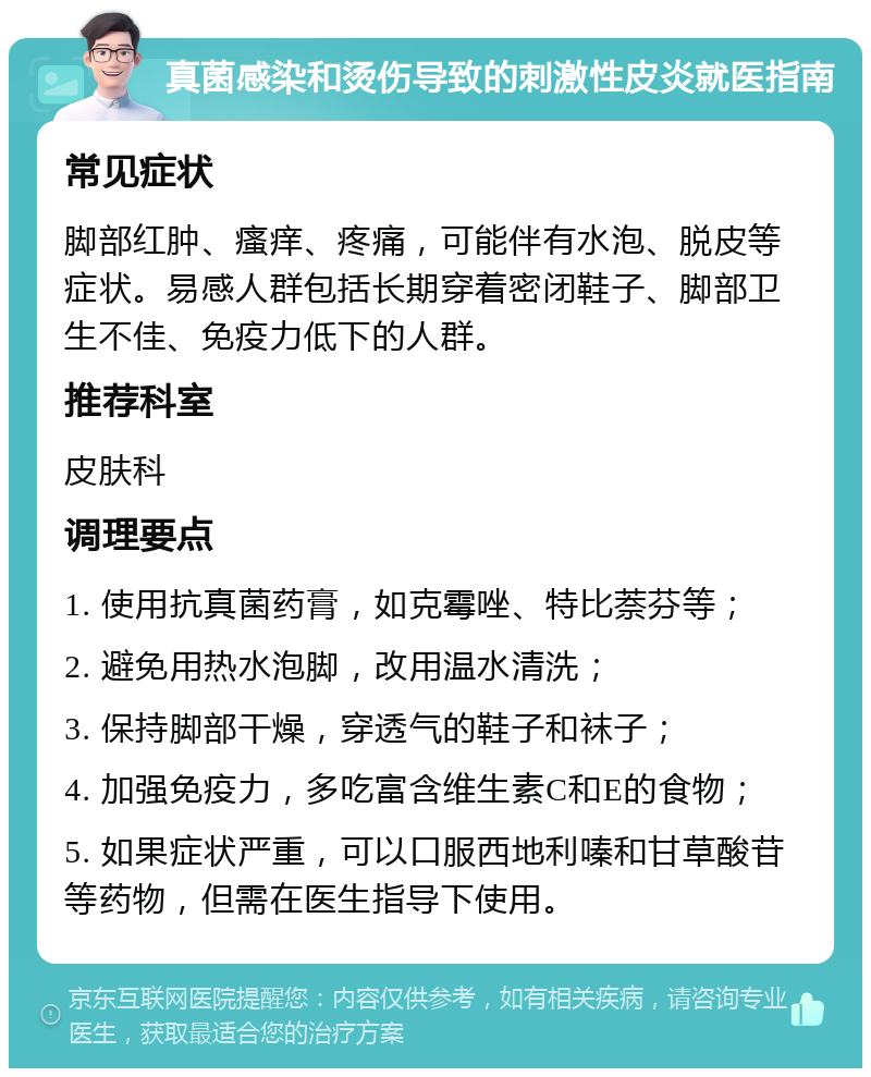 真菌感染和烫伤导致的刺激性皮炎就医指南 常见症状 脚部红肿、瘙痒、疼痛，可能伴有水泡、脱皮等症状。易感人群包括长期穿着密闭鞋子、脚部卫生不佳、免疫力低下的人群。 推荐科室 皮肤科 调理要点 1. 使用抗真菌药膏，如克霉唑、特比萘芬等； 2. 避免用热水泡脚，改用温水清洗； 3. 保持脚部干燥，穿透气的鞋子和袜子； 4. 加强免疫力，多吃富含维生素C和E的食物； 5. 如果症状严重，可以口服西地利嗪和甘草酸苷等药物，但需在医生指导下使用。