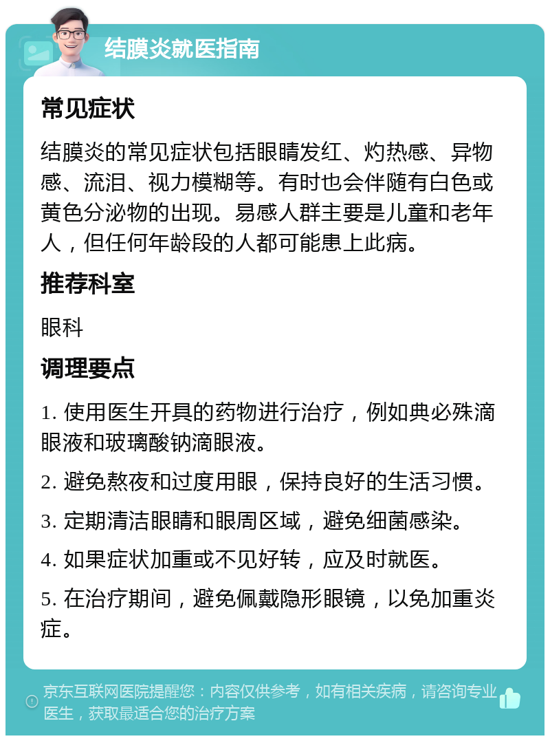 结膜炎就医指南 常见症状 结膜炎的常见症状包括眼睛发红、灼热感、异物感、流泪、视力模糊等。有时也会伴随有白色或黄色分泌物的出现。易感人群主要是儿童和老年人，但任何年龄段的人都可能患上此病。 推荐科室 眼科 调理要点 1. 使用医生开具的药物进行治疗，例如典必殊滴眼液和玻璃酸钠滴眼液。 2. 避免熬夜和过度用眼，保持良好的生活习惯。 3. 定期清洁眼睛和眼周区域，避免细菌感染。 4. 如果症状加重或不见好转，应及时就医。 5. 在治疗期间，避免佩戴隐形眼镜，以免加重炎症。