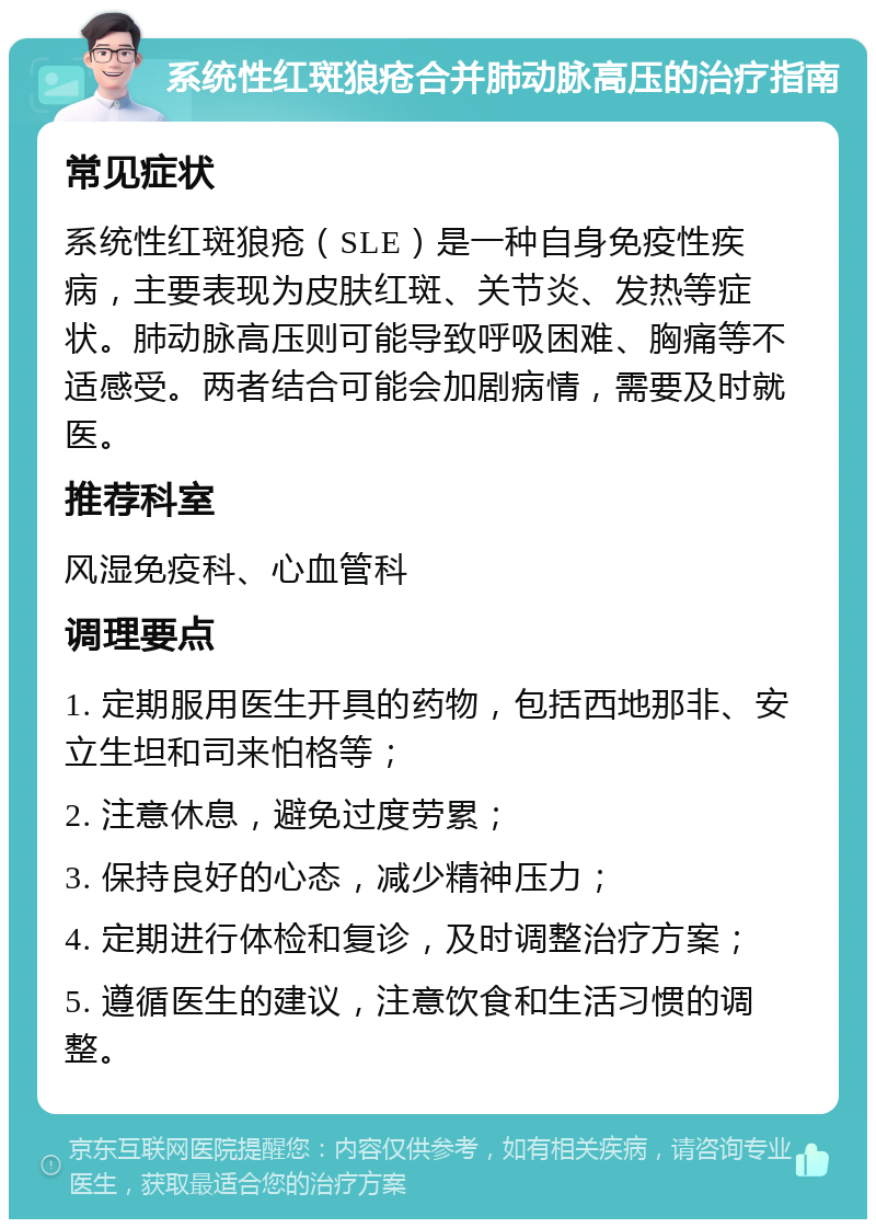 系统性红斑狼疮合并肺动脉高压的治疗指南 常见症状 系统性红斑狼疮（SLE）是一种自身免疫性疾病，主要表现为皮肤红斑、关节炎、发热等症状。肺动脉高压则可能导致呼吸困难、胸痛等不适感受。两者结合可能会加剧病情，需要及时就医。 推荐科室 风湿免疫科、心血管科 调理要点 1. 定期服用医生开具的药物，包括西地那非、安立生坦和司来怕格等； 2. 注意休息，避免过度劳累； 3. 保持良好的心态，减少精神压力； 4. 定期进行体检和复诊，及时调整治疗方案； 5. 遵循医生的建议，注意饮食和生活习惯的调整。