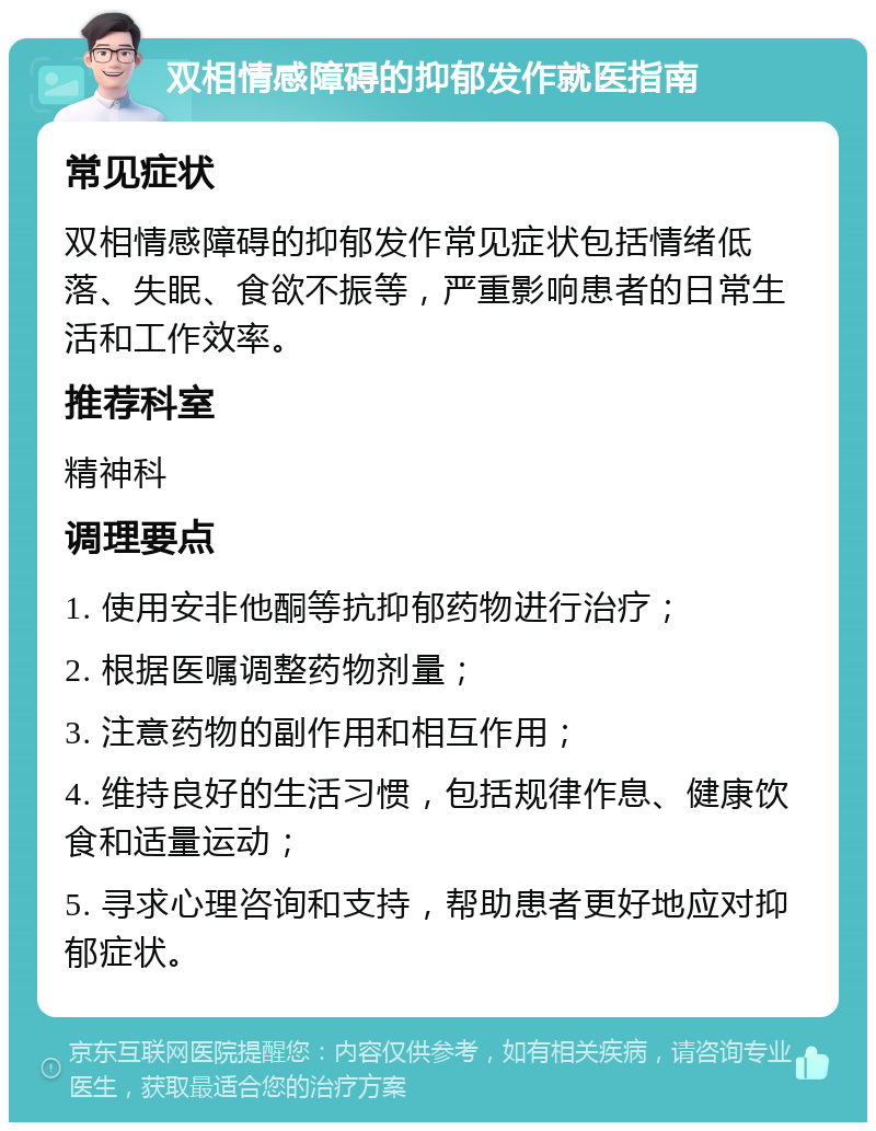 双相情感障碍的抑郁发作就医指南 常见症状 双相情感障碍的抑郁发作常见症状包括情绪低落、失眠、食欲不振等，严重影响患者的日常生活和工作效率。 推荐科室 精神科 调理要点 1. 使用安非他酮等抗抑郁药物进行治疗； 2. 根据医嘱调整药物剂量； 3. 注意药物的副作用和相互作用； 4. 维持良好的生活习惯，包括规律作息、健康饮食和适量运动； 5. 寻求心理咨询和支持，帮助患者更好地应对抑郁症状。