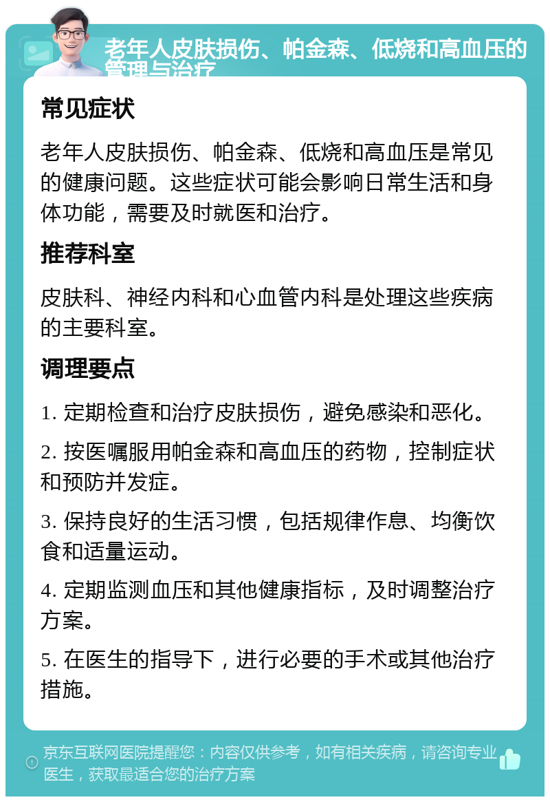 老年人皮肤损伤、帕金森、低烧和高血压的管理与治疗 常见症状 老年人皮肤损伤、帕金森、低烧和高血压是常见的健康问题。这些症状可能会影响日常生活和身体功能，需要及时就医和治疗。 推荐科室 皮肤科、神经内科和心血管内科是处理这些疾病的主要科室。 调理要点 1. 定期检查和治疗皮肤损伤，避免感染和恶化。 2. 按医嘱服用帕金森和高血压的药物，控制症状和预防并发症。 3. 保持良好的生活习惯，包括规律作息、均衡饮食和适量运动。 4. 定期监测血压和其他健康指标，及时调整治疗方案。 5. 在医生的指导下，进行必要的手术或其他治疗措施。