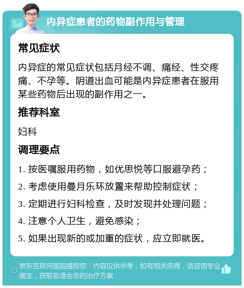 内异症患者的药物副作用与管理 常见症状 内异症的常见症状包括月经不调、痛经、性交疼痛、不孕等。阴道出血可能是内异症患者在服用某些药物后出现的副作用之一。 推荐科室 妇科 调理要点 1. 按医嘱服用药物，如优思悦等口服避孕药； 2. 考虑使用曼月乐环放置来帮助控制症状； 3. 定期进行妇科检查，及时发现并处理问题； 4. 注意个人卫生，避免感染； 5. 如果出现新的或加重的症状，应立即就医。