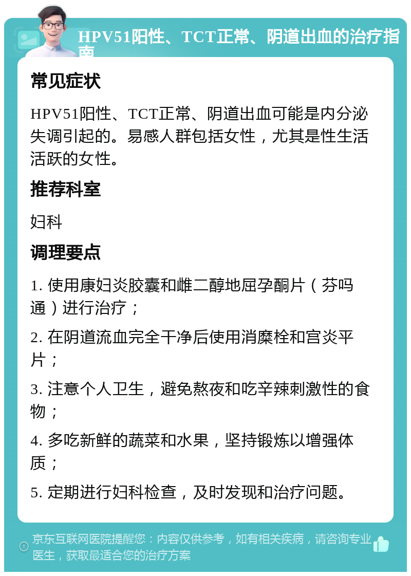 HPV51阳性、TCT正常、阴道出血的治疗指南 常见症状 HPV51阳性、TCT正常、阴道出血可能是内分泌失调引起的。易感人群包括女性，尤其是性生活活跃的女性。 推荐科室 妇科 调理要点 1. 使用康妇炎胶囊和雌二醇地屈孕酮片（芬吗通）进行治疗； 2. 在阴道流血完全干净后使用消糜栓和宫炎平片； 3. 注意个人卫生，避免熬夜和吃辛辣刺激性的食物； 4. 多吃新鲜的蔬菜和水果，坚持锻炼以增强体质； 5. 定期进行妇科检查，及时发现和治疗问题。