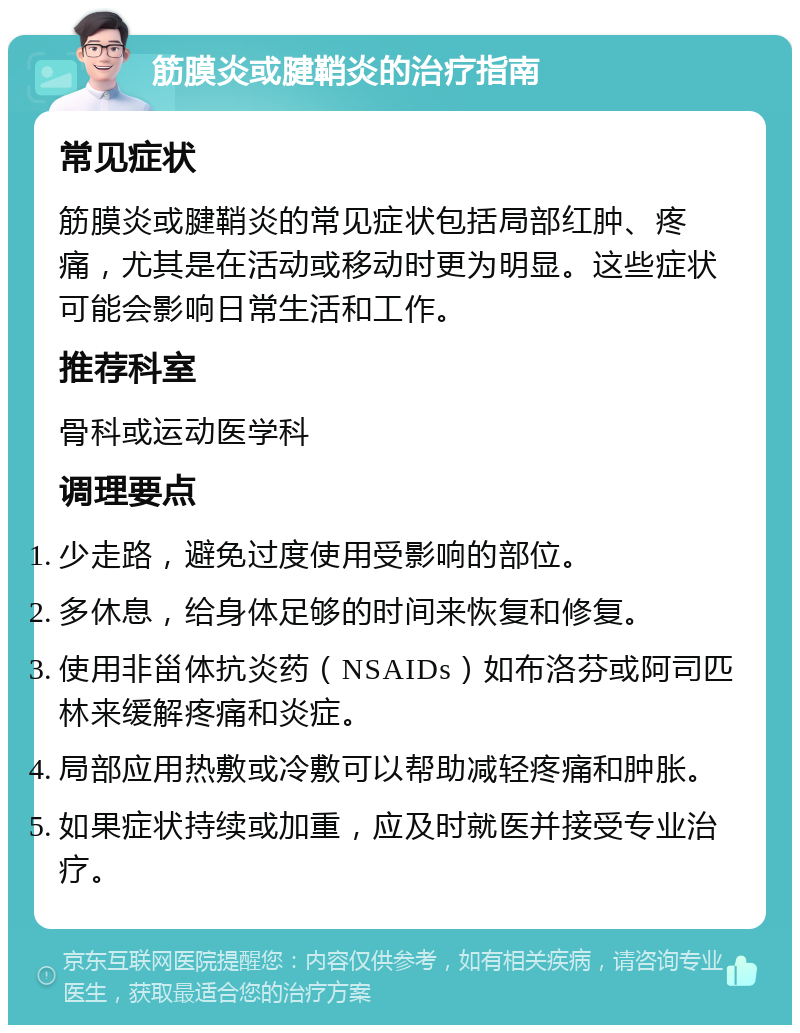 筋膜炎或腱鞘炎的治疗指南 常见症状 筋膜炎或腱鞘炎的常见症状包括局部红肿、疼痛，尤其是在活动或移动时更为明显。这些症状可能会影响日常生活和工作。 推荐科室 骨科或运动医学科 调理要点 少走路，避免过度使用受影响的部位。 多休息，给身体足够的时间来恢复和修复。 使用非甾体抗炎药（NSAIDs）如布洛芬或阿司匹林来缓解疼痛和炎症。 局部应用热敷或冷敷可以帮助减轻疼痛和肿胀。 如果症状持续或加重，应及时就医并接受专业治疗。