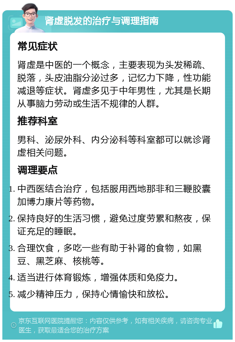 肾虚脱发的治疗与调理指南 常见症状 肾虚是中医的一个概念，主要表现为头发稀疏、脱落，头皮油脂分泌过多，记忆力下降，性功能减退等症状。肾虚多见于中年男性，尤其是长期从事脑力劳动或生活不规律的人群。 推荐科室 男科、泌尿外科、内分泌科等科室都可以就诊肾虚相关问题。 调理要点 中西医结合治疗，包括服用西地那非和三鞭胶囊加博力康片等药物。 保持良好的生活习惯，避免过度劳累和熬夜，保证充足的睡眠。 合理饮食，多吃一些有助于补肾的食物，如黑豆、黑芝麻、核桃等。 适当进行体育锻炼，增强体质和免疫力。 减少精神压力，保持心情愉快和放松。