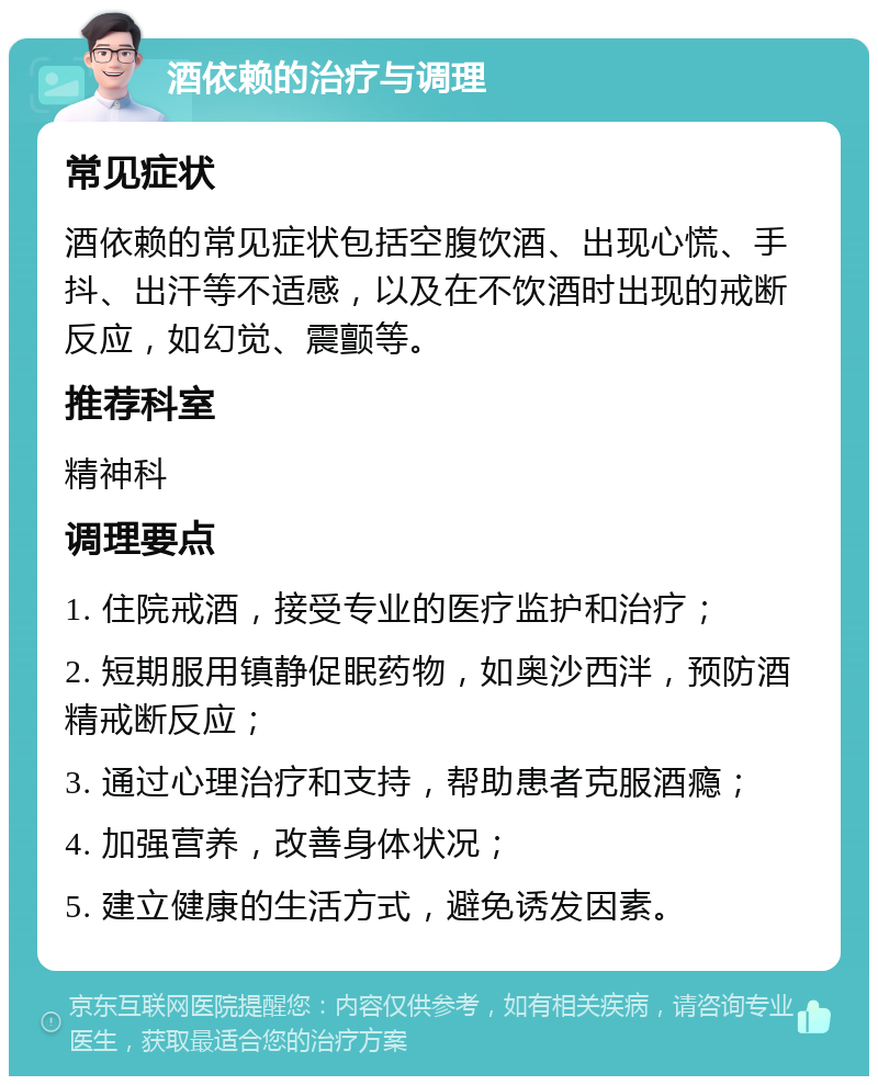 酒依赖的治疗与调理 常见症状 酒依赖的常见症状包括空腹饮酒、出现心慌、手抖、出汗等不适感，以及在不饮酒时出现的戒断反应，如幻觉、震颤等。 推荐科室 精神科 调理要点 1. 住院戒酒，接受专业的医疗监护和治疗； 2. 短期服用镇静促眠药物，如奥沙西泮，预防酒精戒断反应； 3. 通过心理治疗和支持，帮助患者克服酒瘾； 4. 加强营养，改善身体状况； 5. 建立健康的生活方式，避免诱发因素。