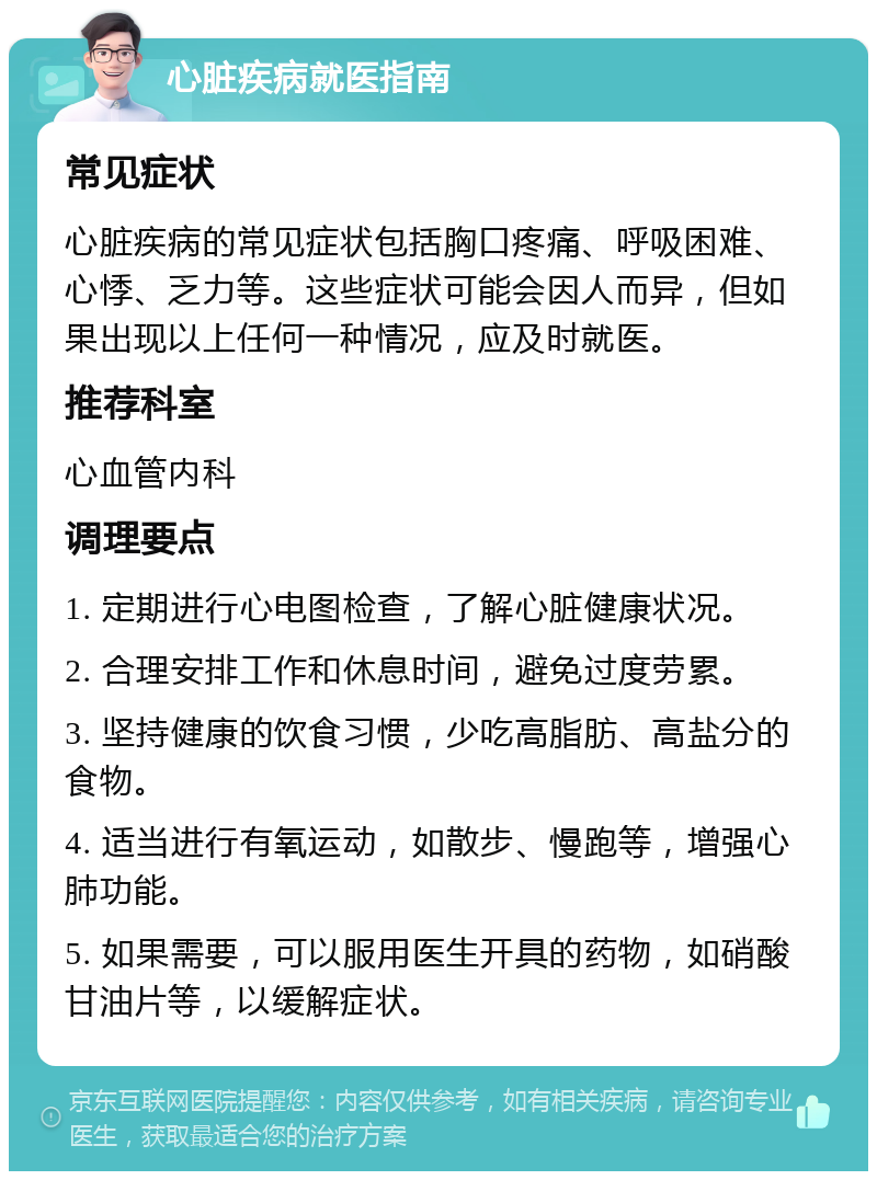 心脏疾病就医指南 常见症状 心脏疾病的常见症状包括胸口疼痛、呼吸困难、心悸、乏力等。这些症状可能会因人而异，但如果出现以上任何一种情况，应及时就医。 推荐科室 心血管内科 调理要点 1. 定期进行心电图检查，了解心脏健康状况。 2. 合理安排工作和休息时间，避免过度劳累。 3. 坚持健康的饮食习惯，少吃高脂肪、高盐分的食物。 4. 适当进行有氧运动，如散步、慢跑等，增强心肺功能。 5. 如果需要，可以服用医生开具的药物，如硝酸甘油片等，以缓解症状。