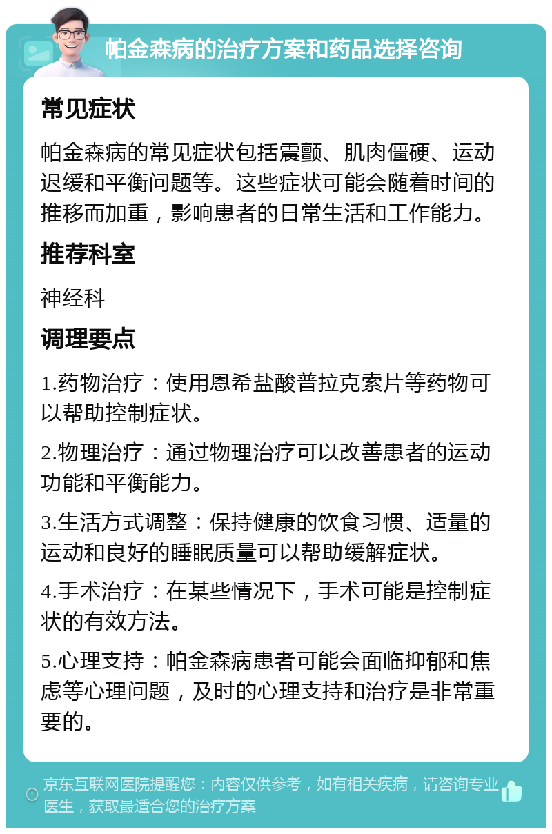 帕金森病的治疗方案和药品选择咨询 常见症状 帕金森病的常见症状包括震颤、肌肉僵硬、运动迟缓和平衡问题等。这些症状可能会随着时间的推移而加重，影响患者的日常生活和工作能力。 推荐科室 神经科 调理要点 1.药物治疗：使用恩希盐酸普拉克索片等药物可以帮助控制症状。 2.物理治疗：通过物理治疗可以改善患者的运动功能和平衡能力。 3.生活方式调整：保持健康的饮食习惯、适量的运动和良好的睡眠质量可以帮助缓解症状。 4.手术治疗：在某些情况下，手术可能是控制症状的有效方法。 5.心理支持：帕金森病患者可能会面临抑郁和焦虑等心理问题，及时的心理支持和治疗是非常重要的。