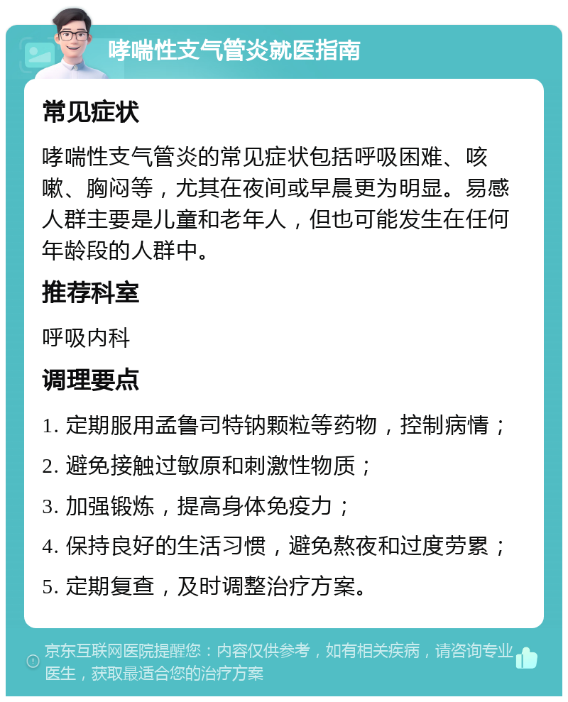 哮喘性支气管炎就医指南 常见症状 哮喘性支气管炎的常见症状包括呼吸困难、咳嗽、胸闷等，尤其在夜间或早晨更为明显。易感人群主要是儿童和老年人，但也可能发生在任何年龄段的人群中。 推荐科室 呼吸内科 调理要点 1. 定期服用孟鲁司特钠颗粒等药物，控制病情； 2. 避免接触过敏原和刺激性物质； 3. 加强锻炼，提高身体免疫力； 4. 保持良好的生活习惯，避免熬夜和过度劳累； 5. 定期复查，及时调整治疗方案。