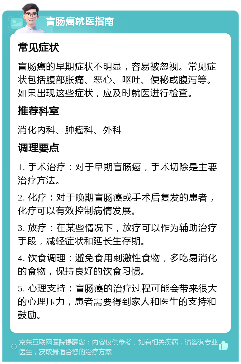 盲肠癌就医指南 常见症状 盲肠癌的早期症状不明显，容易被忽视。常见症状包括腹部胀痛、恶心、呕吐、便秘或腹泻等。如果出现这些症状，应及时就医进行检查。 推荐科室 消化内科、肿瘤科、外科 调理要点 1. 手术治疗：对于早期盲肠癌，手术切除是主要治疗方法。 2. 化疗：对于晚期盲肠癌或手术后复发的患者，化疗可以有效控制病情发展。 3. 放疗：在某些情况下，放疗可以作为辅助治疗手段，减轻症状和延长生存期。 4. 饮食调理：避免食用刺激性食物，多吃易消化的食物，保持良好的饮食习惯。 5. 心理支持：盲肠癌的治疗过程可能会带来很大的心理压力，患者需要得到家人和医生的支持和鼓励。