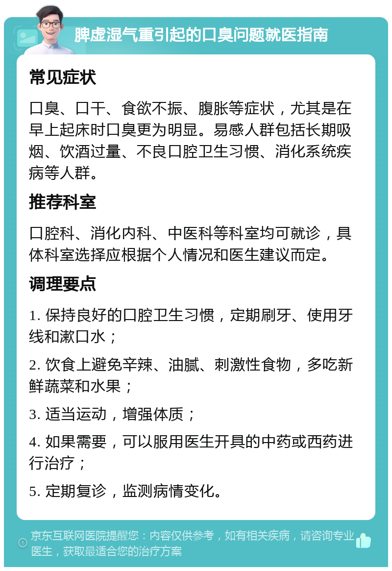 脾虚湿气重引起的口臭问题就医指南 常见症状 口臭、口干、食欲不振、腹胀等症状，尤其是在早上起床时口臭更为明显。易感人群包括长期吸烟、饮酒过量、不良口腔卫生习惯、消化系统疾病等人群。 推荐科室 口腔科、消化内科、中医科等科室均可就诊，具体科室选择应根据个人情况和医生建议而定。 调理要点 1. 保持良好的口腔卫生习惯，定期刷牙、使用牙线和漱口水； 2. 饮食上避免辛辣、油腻、刺激性食物，多吃新鲜蔬菜和水果； 3. 适当运动，增强体质； 4. 如果需要，可以服用医生开具的中药或西药进行治疗； 5. 定期复诊，监测病情变化。