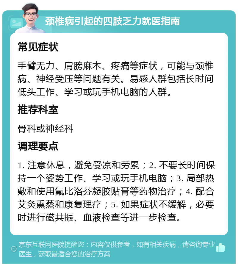 颈椎病引起的四肢乏力就医指南 常见症状 手臂无力、肩膀麻木、疼痛等症状，可能与颈椎病、神经受压等问题有关。易感人群包括长时间低头工作、学习或玩手机电脑的人群。 推荐科室 骨科或神经科 调理要点 1. 注意休息，避免受凉和劳累；2. 不要长时间保持一个姿势工作、学习或玩手机电脑；3. 局部热敷和使用氟比洛芬凝胶贴膏等药物治疗；4. 配合艾灸熏蒸和康复理疗；5. 如果症状不缓解，必要时进行磁共振、血液检查等进一步检查。