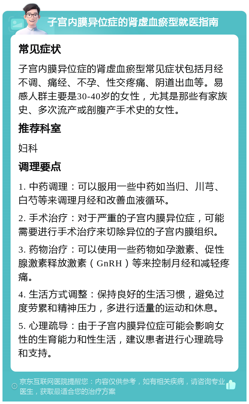 子宫内膜异位症的肾虚血瘀型就医指南 常见症状 子宫内膜异位症的肾虚血瘀型常见症状包括月经不调、痛经、不孕、性交疼痛、阴道出血等。易感人群主要是30-40岁的女性，尤其是那些有家族史、多次流产或剖腹产手术史的女性。 推荐科室 妇科 调理要点 1. 中药调理：可以服用一些中药如当归、川芎、白芍等来调理月经和改善血液循环。 2. 手术治疗：对于严重的子宫内膜异位症，可能需要进行手术治疗来切除异位的子宫内膜组织。 3. 药物治疗：可以使用一些药物如孕激素、促性腺激素释放激素（GnRH）等来控制月经和减轻疼痛。 4. 生活方式调整：保持良好的生活习惯，避免过度劳累和精神压力，多进行适量的运动和休息。 5. 心理疏导：由于子宫内膜异位症可能会影响女性的生育能力和性生活，建议患者进行心理疏导和支持。