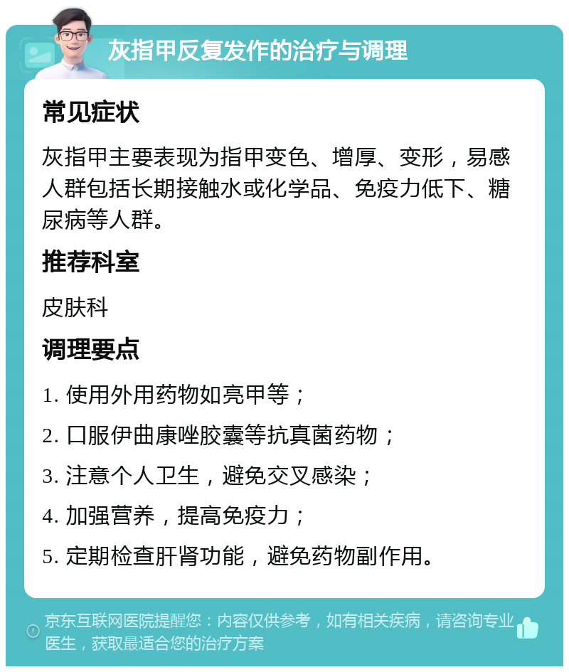 灰指甲反复发作的治疗与调理 常见症状 灰指甲主要表现为指甲变色、增厚、变形，易感人群包括长期接触水或化学品、免疫力低下、糖尿病等人群。 推荐科室 皮肤科 调理要点 1. 使用外用药物如亮甲等； 2. 口服伊曲康唑胶囊等抗真菌药物； 3. 注意个人卫生，避免交叉感染； 4. 加强营养，提高免疫力； 5. 定期检查肝肾功能，避免药物副作用。