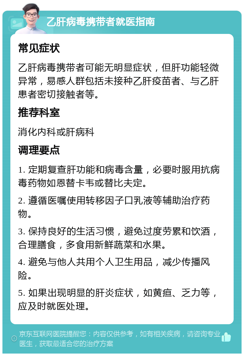 乙肝病毒携带者就医指南 常见症状 乙肝病毒携带者可能无明显症状，但肝功能轻微异常，易感人群包括未接种乙肝疫苗者、与乙肝患者密切接触者等。 推荐科室 消化内科或肝病科 调理要点 1. 定期复查肝功能和病毒含量，必要时服用抗病毒药物如恩替卡韦或替比夫定。 2. 遵循医嘱使用转移因子口乳液等辅助治疗药物。 3. 保持良好的生活习惯，避免过度劳累和饮酒，合理膳食，多食用新鲜蔬菜和水果。 4. 避免与他人共用个人卫生用品，减少传播风险。 5. 如果出现明显的肝炎症状，如黄疸、乏力等，应及时就医处理。