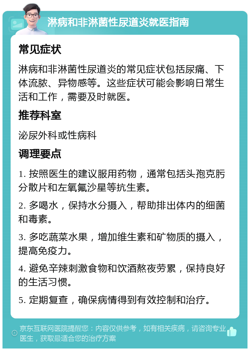 淋病和非淋菌性尿道炎就医指南 常见症状 淋病和非淋菌性尿道炎的常见症状包括尿痛、下体流脓、异物感等。这些症状可能会影响日常生活和工作，需要及时就医。 推荐科室 泌尿外科或性病科 调理要点 1. 按照医生的建议服用药物，通常包括头孢克肟分散片和左氧氟沙星等抗生素。 2. 多喝水，保持水分摄入，帮助排出体内的细菌和毒素。 3. 多吃蔬菜水果，增加维生素和矿物质的摄入，提高免疫力。 4. 避免辛辣刺激食物和饮酒熬夜劳累，保持良好的生活习惯。 5. 定期复查，确保病情得到有效控制和治疗。