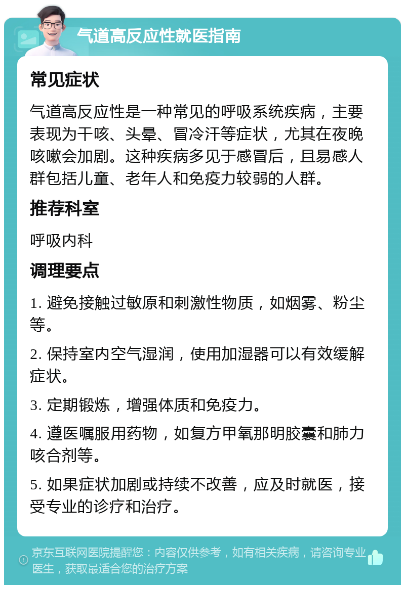 气道高反应性就医指南 常见症状 气道高反应性是一种常见的呼吸系统疾病，主要表现为干咳、头晕、冒冷汗等症状，尤其在夜晚咳嗽会加剧。这种疾病多见于感冒后，且易感人群包括儿童、老年人和免疫力较弱的人群。 推荐科室 呼吸内科 调理要点 1. 避免接触过敏原和刺激性物质，如烟雾、粉尘等。 2. 保持室内空气湿润，使用加湿器可以有效缓解症状。 3. 定期锻炼，增强体质和免疫力。 4. 遵医嘱服用药物，如复方甲氧那明胶囊和肺力咳合剂等。 5. 如果症状加剧或持续不改善，应及时就医，接受专业的诊疗和治疗。