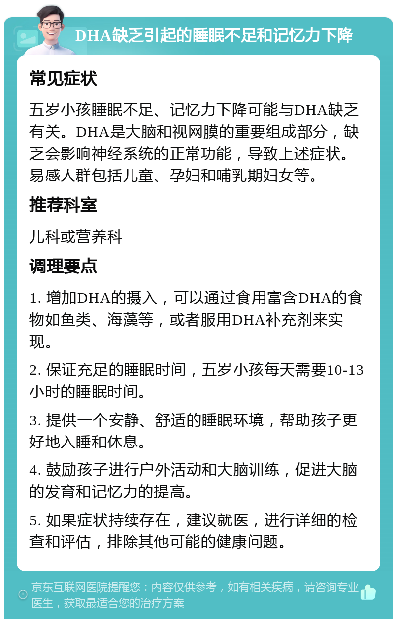 DHA缺乏引起的睡眠不足和记忆力下降 常见症状 五岁小孩睡眠不足、记忆力下降可能与DHA缺乏有关。DHA是大脑和视网膜的重要组成部分，缺乏会影响神经系统的正常功能，导致上述症状。易感人群包括儿童、孕妇和哺乳期妇女等。 推荐科室 儿科或营养科 调理要点 1. 增加DHA的摄入，可以通过食用富含DHA的食物如鱼类、海藻等，或者服用DHA补充剂来实现。 2. 保证充足的睡眠时间，五岁小孩每天需要10-13小时的睡眠时间。 3. 提供一个安静、舒适的睡眠环境，帮助孩子更好地入睡和休息。 4. 鼓励孩子进行户外活动和大脑训练，促进大脑的发育和记忆力的提高。 5. 如果症状持续存在，建议就医，进行详细的检查和评估，排除其他可能的健康问题。