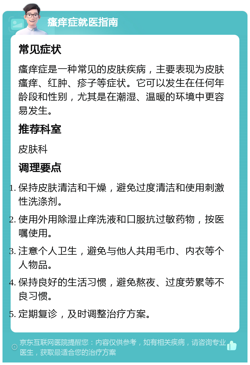 瘙痒症就医指南 常见症状 瘙痒症是一种常见的皮肤疾病，主要表现为皮肤瘙痒、红肿、疹子等症状。它可以发生在任何年龄段和性别，尤其是在潮湿、温暖的环境中更容易发生。 推荐科室 皮肤科 调理要点 保持皮肤清洁和干燥，避免过度清洁和使用刺激性洗涤剂。 使用外用除湿止痒洗液和口服抗过敏药物，按医嘱使用。 注意个人卫生，避免与他人共用毛巾、内衣等个人物品。 保持良好的生活习惯，避免熬夜、过度劳累等不良习惯。 定期复诊，及时调整治疗方案。