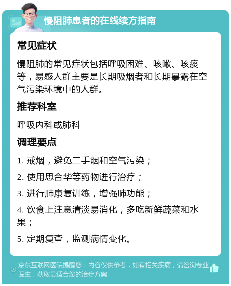 慢阻肺患者的在线续方指南 常见症状 慢阻肺的常见症状包括呼吸困难、咳嗽、咳痰等，易感人群主要是长期吸烟者和长期暴露在空气污染环境中的人群。 推荐科室 呼吸内科或肺科 调理要点 1. 戒烟，避免二手烟和空气污染； 2. 使用思合华等药物进行治疗； 3. 进行肺康复训练，增强肺功能； 4. 饮食上注意清淡易消化，多吃新鲜蔬菜和水果； 5. 定期复查，监测病情变化。