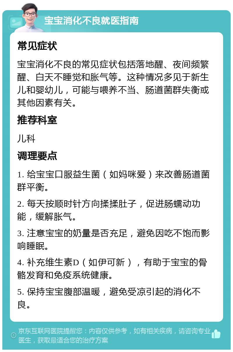 宝宝消化不良就医指南 常见症状 宝宝消化不良的常见症状包括落地醒、夜间频繁醒、白天不睡觉和胀气等。这种情况多见于新生儿和婴幼儿，可能与喂养不当、肠道菌群失衡或其他因素有关。 推荐科室 儿科 调理要点 1. 给宝宝口服益生菌（如妈咪爱）来改善肠道菌群平衡。 2. 每天按顺时针方向揉揉肚子，促进肠蠕动功能，缓解胀气。 3. 注意宝宝的奶量是否充足，避免因吃不饱而影响睡眠。 4. 补充维生素D（如伊可新），有助于宝宝的骨骼发育和免疫系统健康。 5. 保持宝宝腹部温暖，避免受凉引起的消化不良。