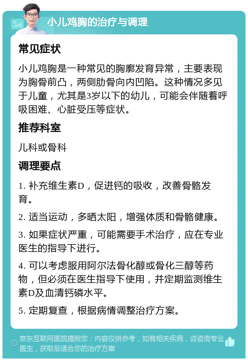 小儿鸡胸的治疗与调理 常见症状 小儿鸡胸是一种常见的胸廓发育异常，主要表现为胸骨前凸，两侧肋骨向内凹陷。这种情况多见于儿童，尤其是3岁以下的幼儿，可能会伴随着呼吸困难、心脏受压等症状。 推荐科室 儿科或骨科 调理要点 1. 补充维生素D，促进钙的吸收，改善骨骼发育。 2. 适当运动，多晒太阳，增强体质和骨骼健康。 3. 如果症状严重，可能需要手术治疗，应在专业医生的指导下进行。 4. 可以考虑服用阿尔法骨化醇或骨化三醇等药物，但必须在医生指导下使用，并定期监测维生素D及血清钙磷水平。 5. 定期复查，根据病情调整治疗方案。