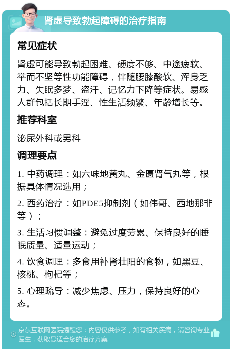 肾虚导致勃起障碍的治疗指南 常见症状 肾虚可能导致勃起困难、硬度不够、中途疲软、举而不坚等性功能障碍，伴随腰膝酸软、浑身乏力、失眠多梦、盗汗、记忆力下降等症状。易感人群包括长期手淫、性生活频繁、年龄增长等。 推荐科室 泌尿外科或男科 调理要点 1. 中药调理：如六味地黄丸、金匮肾气丸等，根据具体情况选用； 2. 西药治疗：如PDE5抑制剂（如伟哥、西地那非等）； 3. 生活习惯调整：避免过度劳累、保持良好的睡眠质量、适量运动； 4. 饮食调理：多食用补肾壮阳的食物，如黑豆、核桃、枸杞等； 5. 心理疏导：减少焦虑、压力，保持良好的心态。