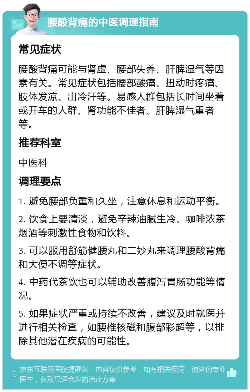 腰酸背痛的中医调理指南 常见症状 腰酸背痛可能与肾虚、腰部失养、肝脾湿气等因素有关。常见症状包括腰部酸痛、扭动时疼痛、肢体发凉、出冷汗等。易感人群包括长时间坐着或开车的人群、肾功能不佳者、肝脾湿气重者等。 推荐科室 中医科 调理要点 1. 避免腰部负重和久坐，注意休息和运动平衡。 2. 饮食上要清淡，避免辛辣油腻生冷、咖啡浓茶烟酒等刺激性食物和饮料。 3. 可以服用舒筋健腰丸和二妙丸来调理腰酸背痛和大便不调等症状。 4. 中药代茶饮也可以辅助改善腹泻胃肠功能等情况。 5. 如果症状严重或持续不改善，建议及时就医并进行相关检查，如腰椎核磁和腹部彩超等，以排除其他潜在疾病的可能性。