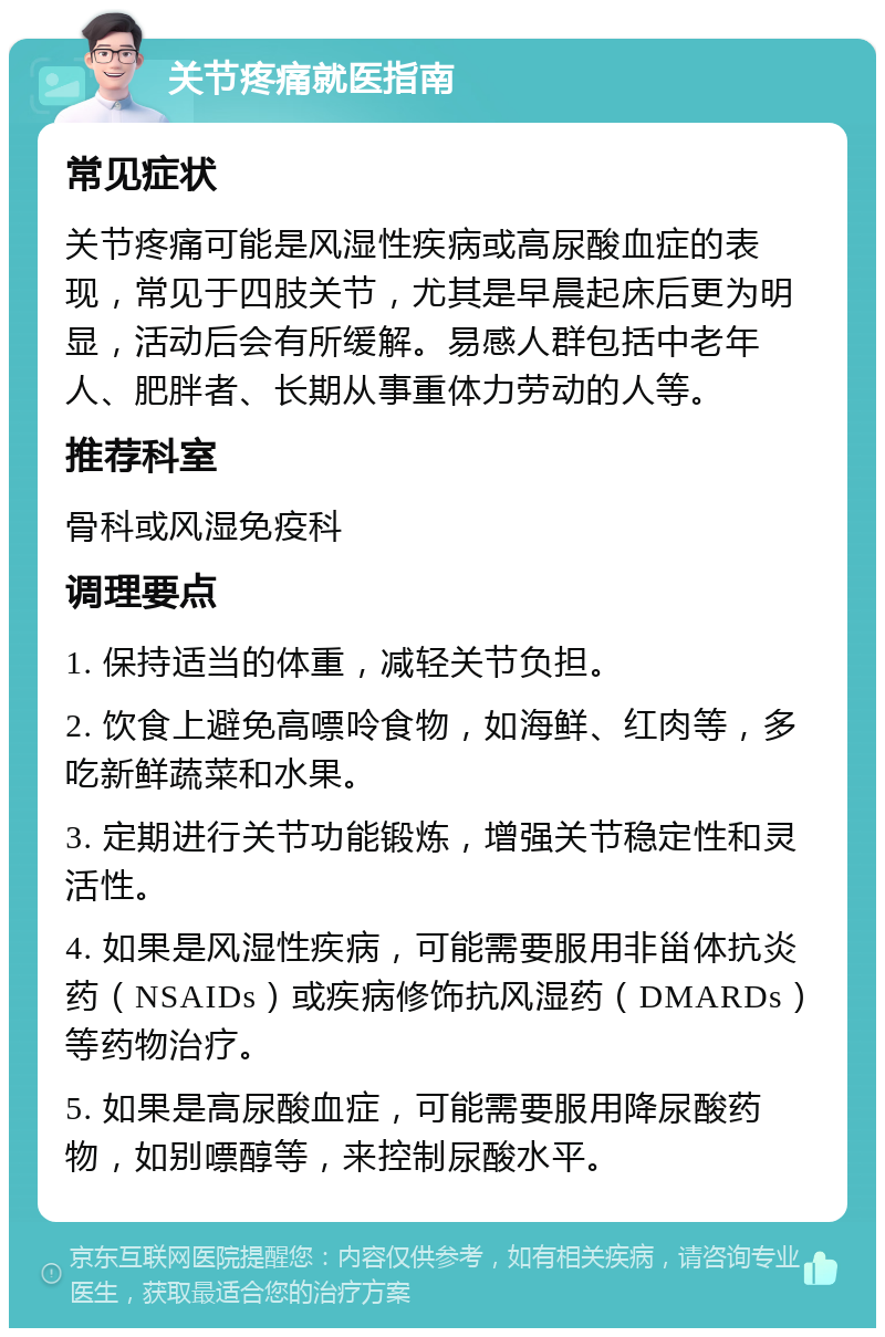 关节疼痛就医指南 常见症状 关节疼痛可能是风湿性疾病或高尿酸血症的表现，常见于四肢关节，尤其是早晨起床后更为明显，活动后会有所缓解。易感人群包括中老年人、肥胖者、长期从事重体力劳动的人等。 推荐科室 骨科或风湿免疫科 调理要点 1. 保持适当的体重，减轻关节负担。 2. 饮食上避免高嘌呤食物，如海鲜、红肉等，多吃新鲜蔬菜和水果。 3. 定期进行关节功能锻炼，增强关节稳定性和灵活性。 4. 如果是风湿性疾病，可能需要服用非甾体抗炎药（NSAIDs）或疾病修饰抗风湿药（DMARDs）等药物治疗。 5. 如果是高尿酸血症，可能需要服用降尿酸药物，如别嘌醇等，来控制尿酸水平。