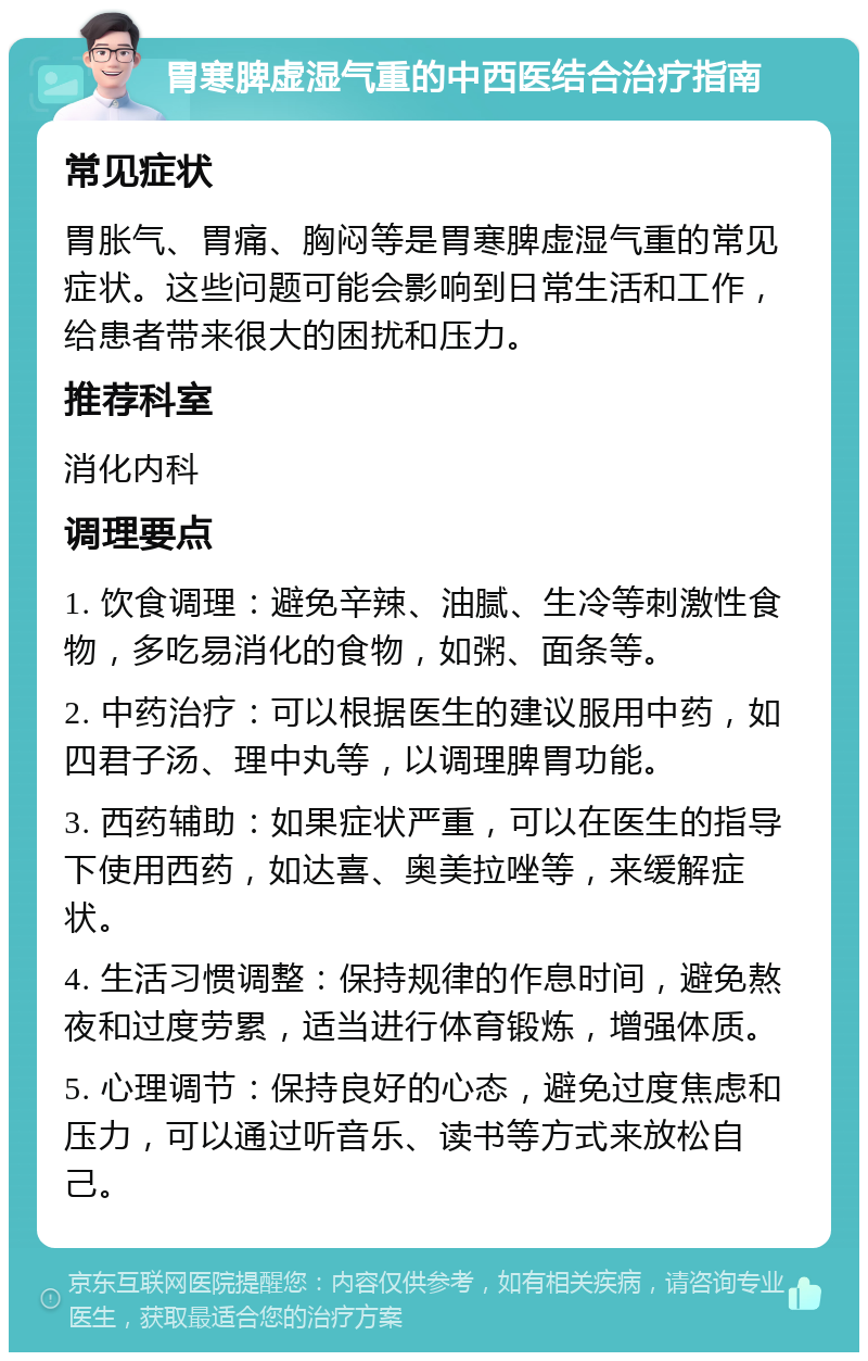 胃寒脾虚湿气重的中西医结合治疗指南 常见症状 胃胀气、胃痛、胸闷等是胃寒脾虚湿气重的常见症状。这些问题可能会影响到日常生活和工作，给患者带来很大的困扰和压力。 推荐科室 消化内科 调理要点 1. 饮食调理：避免辛辣、油腻、生冷等刺激性食物，多吃易消化的食物，如粥、面条等。 2. 中药治疗：可以根据医生的建议服用中药，如四君子汤、理中丸等，以调理脾胃功能。 3. 西药辅助：如果症状严重，可以在医生的指导下使用西药，如达喜、奥美拉唑等，来缓解症状。 4. 生活习惯调整：保持规律的作息时间，避免熬夜和过度劳累，适当进行体育锻炼，增强体质。 5. 心理调节：保持良好的心态，避免过度焦虑和压力，可以通过听音乐、读书等方式来放松自己。