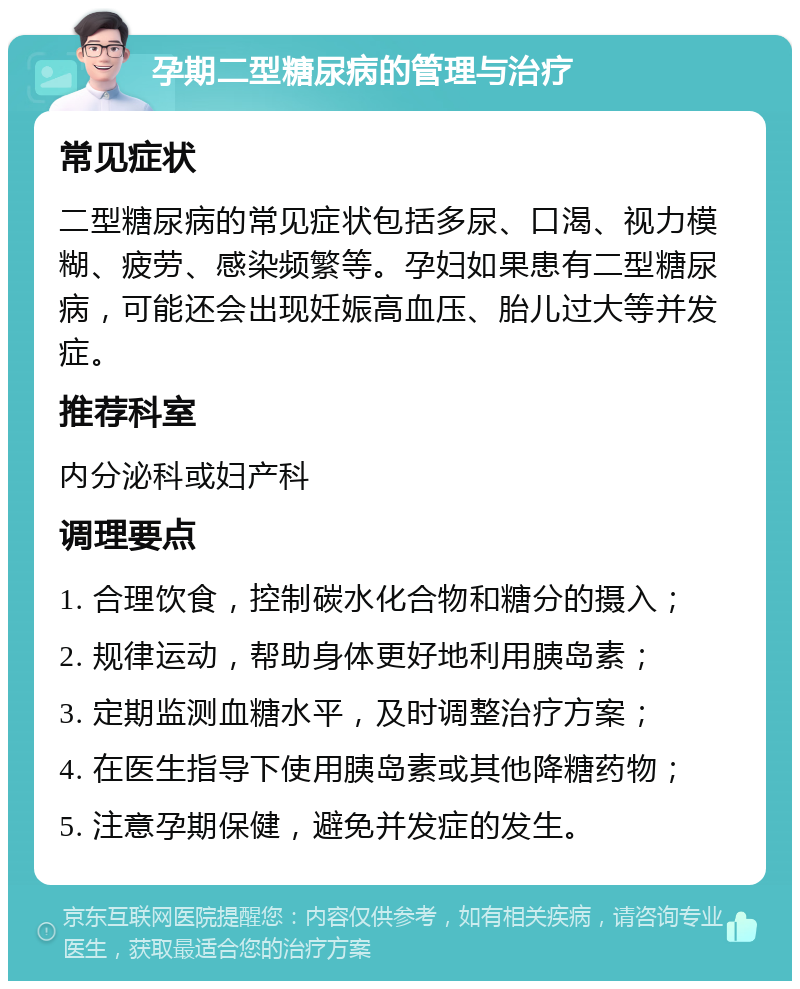 孕期二型糖尿病的管理与治疗 常见症状 二型糖尿病的常见症状包括多尿、口渴、视力模糊、疲劳、感染频繁等。孕妇如果患有二型糖尿病，可能还会出现妊娠高血压、胎儿过大等并发症。 推荐科室 内分泌科或妇产科 调理要点 1. 合理饮食，控制碳水化合物和糖分的摄入； 2. 规律运动，帮助身体更好地利用胰岛素； 3. 定期监测血糖水平，及时调整治疗方案； 4. 在医生指导下使用胰岛素或其他降糖药物； 5. 注意孕期保健，避免并发症的发生。