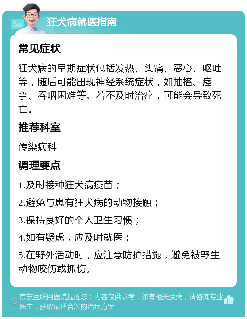 狂犬病就医指南 常见症状 狂犬病的早期症状包括发热、头痛、恶心、呕吐等，随后可能出现神经系统症状，如抽搐、痉挛、吞咽困难等。若不及时治疗，可能会导致死亡。 推荐科室 传染病科 调理要点 1.及时接种狂犬病疫苗； 2.避免与患有狂犬病的动物接触； 3.保持良好的个人卫生习惯； 4.如有疑虑，应及时就医； 5.在野外活动时，应注意防护措施，避免被野生动物咬伤或抓伤。