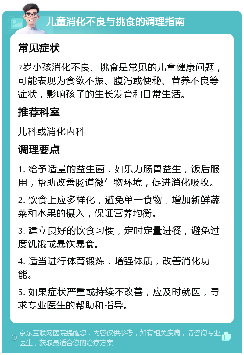 儿童消化不良与挑食的调理指南 常见症状 7岁小孩消化不良、挑食是常见的儿童健康问题，可能表现为食欲不振、腹泻或便秘、营养不良等症状，影响孩子的生长发育和日常生活。 推荐科室 儿科或消化内科 调理要点 1. 给予适量的益生菌，如乐力肠胃益生，饭后服用，帮助改善肠道微生物环境，促进消化吸收。 2. 饮食上应多样化，避免单一食物，增加新鲜蔬菜和水果的摄入，保证营养均衡。 3. 建立良好的饮食习惯，定时定量进餐，避免过度饥饿或暴饮暴食。 4. 适当进行体育锻炼，增强体质，改善消化功能。 5. 如果症状严重或持续不改善，应及时就医，寻求专业医生的帮助和指导。