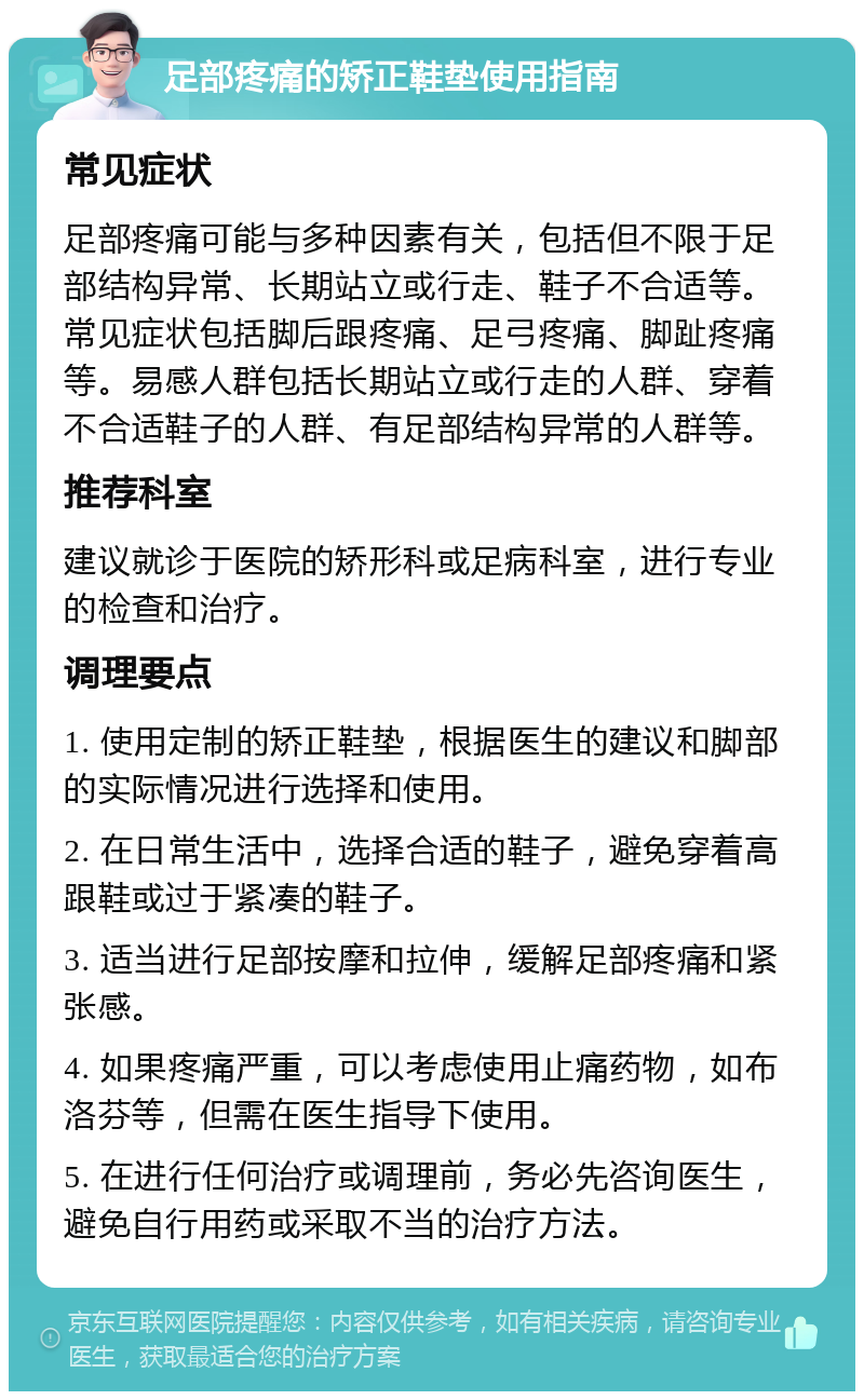 足部疼痛的矫正鞋垫使用指南 常见症状 足部疼痛可能与多种因素有关，包括但不限于足部结构异常、长期站立或行走、鞋子不合适等。常见症状包括脚后跟疼痛、足弓疼痛、脚趾疼痛等。易感人群包括长期站立或行走的人群、穿着不合适鞋子的人群、有足部结构异常的人群等。 推荐科室 建议就诊于医院的矫形科或足病科室，进行专业的检查和治疗。 调理要点 1. 使用定制的矫正鞋垫，根据医生的建议和脚部的实际情况进行选择和使用。 2. 在日常生活中，选择合适的鞋子，避免穿着高跟鞋或过于紧凑的鞋子。 3. 适当进行足部按摩和拉伸，缓解足部疼痛和紧张感。 4. 如果疼痛严重，可以考虑使用止痛药物，如布洛芬等，但需在医生指导下使用。 5. 在进行任何治疗或调理前，务必先咨询医生，避免自行用药或采取不当的治疗方法。