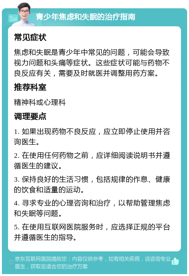 青少年焦虑和失眠的治疗指南 常见症状 焦虑和失眠是青少年中常见的问题，可能会导致视力问题和头痛等症状。这些症状可能与药物不良反应有关，需要及时就医并调整用药方案。 推荐科室 精神科或心理科 调理要点 1. 如果出现药物不良反应，应立即停止使用并咨询医生。 2. 在使用任何药物之前，应详细阅读说明书并遵循医生的建议。 3. 保持良好的生活习惯，包括规律的作息、健康的饮食和适量的运动。 4. 寻求专业的心理咨询和治疗，以帮助管理焦虑和失眠等问题。 5. 在使用互联网医院服务时，应选择正规的平台并遵循医生的指导。