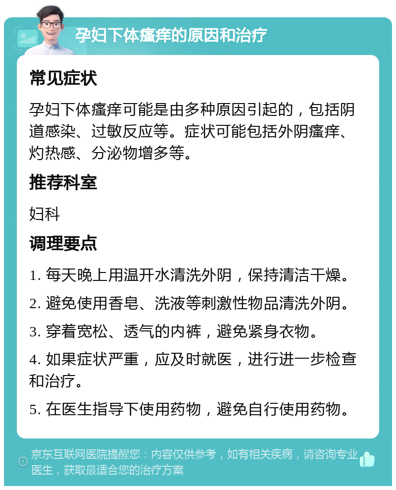 孕妇下体瘙痒的原因和治疗 常见症状 孕妇下体瘙痒可能是由多种原因引起的，包括阴道感染、过敏反应等。症状可能包括外阴瘙痒、灼热感、分泌物增多等。 推荐科室 妇科 调理要点 1. 每天晚上用温开水清洗外阴，保持清洁干燥。 2. 避免使用香皂、洗液等刺激性物品清洗外阴。 3. 穿着宽松、透气的内裤，避免紧身衣物。 4. 如果症状严重，应及时就医，进行进一步检查和治疗。 5. 在医生指导下使用药物，避免自行使用药物。