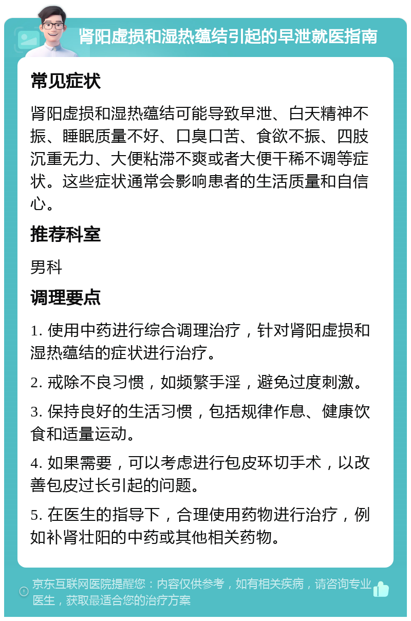 肾阳虚损和湿热蕴结引起的早泄就医指南 常见症状 肾阳虚损和湿热蕴结可能导致早泄、白天精神不振、睡眠质量不好、口臭口苦、食欲不振、四肢沉重无力、大便粘滞不爽或者大便干稀不调等症状。这些症状通常会影响患者的生活质量和自信心。 推荐科室 男科 调理要点 1. 使用中药进行综合调理治疗，针对肾阳虚损和湿热蕴结的症状进行治疗。 2. 戒除不良习惯，如频繁手淫，避免过度刺激。 3. 保持良好的生活习惯，包括规律作息、健康饮食和适量运动。 4. 如果需要，可以考虑进行包皮环切手术，以改善包皮过长引起的问题。 5. 在医生的指导下，合理使用药物进行治疗，例如补肾壮阳的中药或其他相关药物。