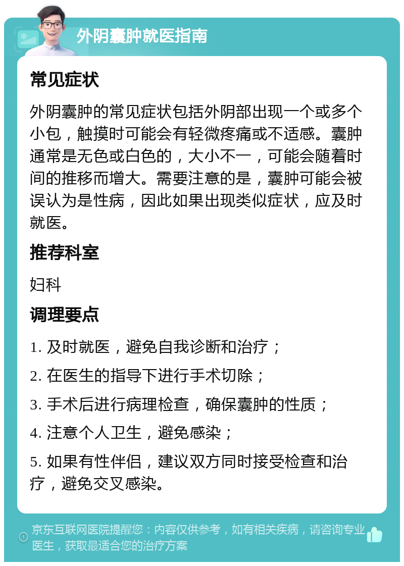 外阴囊肿就医指南 常见症状 外阴囊肿的常见症状包括外阴部出现一个或多个小包，触摸时可能会有轻微疼痛或不适感。囊肿通常是无色或白色的，大小不一，可能会随着时间的推移而增大。需要注意的是，囊肿可能会被误认为是性病，因此如果出现类似症状，应及时就医。 推荐科室 妇科 调理要点 1. 及时就医，避免自我诊断和治疗； 2. 在医生的指导下进行手术切除； 3. 手术后进行病理检查，确保囊肿的性质； 4. 注意个人卫生，避免感染； 5. 如果有性伴侣，建议双方同时接受检查和治疗，避免交叉感染。