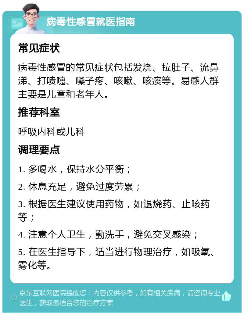 病毒性感冒就医指南 常见症状 病毒性感冒的常见症状包括发烧、拉肚子、流鼻涕、打喷嚏、嗓子疼、咳嗽、咳痰等。易感人群主要是儿童和老年人。 推荐科室 呼吸内科或儿科 调理要点 1. 多喝水，保持水分平衡； 2. 休息充足，避免过度劳累； 3. 根据医生建议使用药物，如退烧药、止咳药等； 4. 注意个人卫生，勤洗手，避免交叉感染； 5. 在医生指导下，适当进行物理治疗，如吸氧、雾化等。