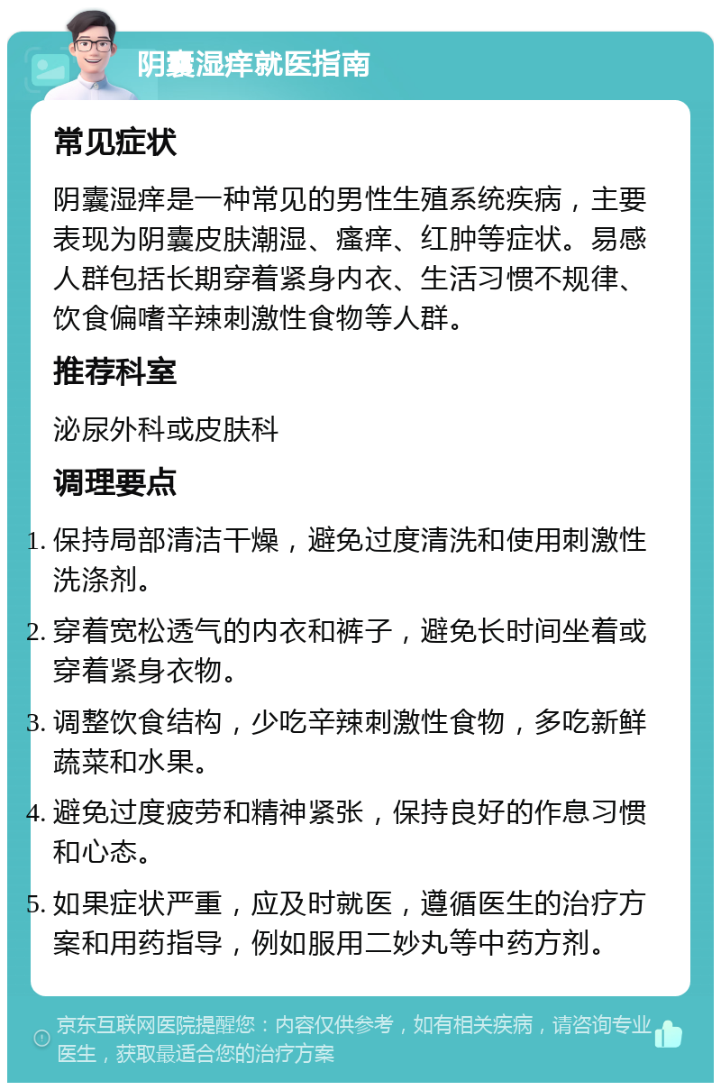 阴囊湿痒就医指南 常见症状 阴囊湿痒是一种常见的男性生殖系统疾病，主要表现为阴囊皮肤潮湿、瘙痒、红肿等症状。易感人群包括长期穿着紧身内衣、生活习惯不规律、饮食偏嗜辛辣刺激性食物等人群。 推荐科室 泌尿外科或皮肤科 调理要点 保持局部清洁干燥，避免过度清洗和使用刺激性洗涤剂。 穿着宽松透气的内衣和裤子，避免长时间坐着或穿着紧身衣物。 调整饮食结构，少吃辛辣刺激性食物，多吃新鲜蔬菜和水果。 避免过度疲劳和精神紧张，保持良好的作息习惯和心态。 如果症状严重，应及时就医，遵循医生的治疗方案和用药指导，例如服用二妙丸等中药方剂。