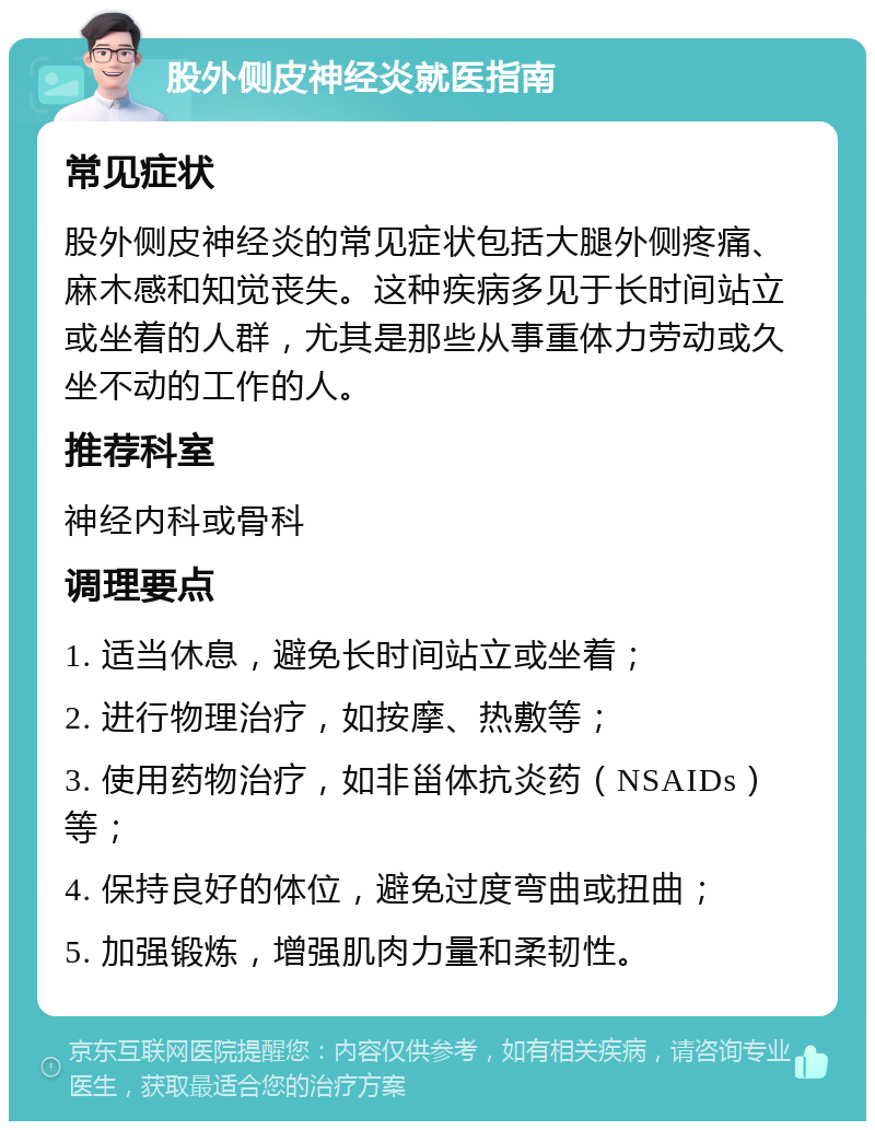 股外侧皮神经炎就医指南 常见症状 股外侧皮神经炎的常见症状包括大腿外侧疼痛、麻木感和知觉丧失。这种疾病多见于长时间站立或坐着的人群，尤其是那些从事重体力劳动或久坐不动的工作的人。 推荐科室 神经内科或骨科 调理要点 1. 适当休息，避免长时间站立或坐着； 2. 进行物理治疗，如按摩、热敷等； 3. 使用药物治疗，如非甾体抗炎药（NSAIDs）等； 4. 保持良好的体位，避免过度弯曲或扭曲； 5. 加强锻炼，增强肌肉力量和柔韧性。