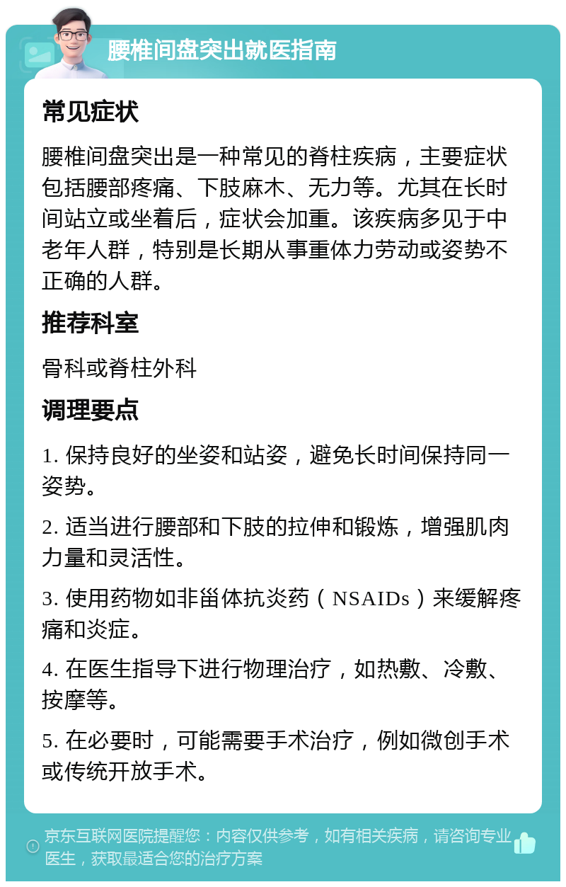 腰椎间盘突出就医指南 常见症状 腰椎间盘突出是一种常见的脊柱疾病，主要症状包括腰部疼痛、下肢麻木、无力等。尤其在长时间站立或坐着后，症状会加重。该疾病多见于中老年人群，特别是长期从事重体力劳动或姿势不正确的人群。 推荐科室 骨科或脊柱外科 调理要点 1. 保持良好的坐姿和站姿，避免长时间保持同一姿势。 2. 适当进行腰部和下肢的拉伸和锻炼，增强肌肉力量和灵活性。 3. 使用药物如非甾体抗炎药（NSAIDs）来缓解疼痛和炎症。 4. 在医生指导下进行物理治疗，如热敷、冷敷、按摩等。 5. 在必要时，可能需要手术治疗，例如微创手术或传统开放手术。