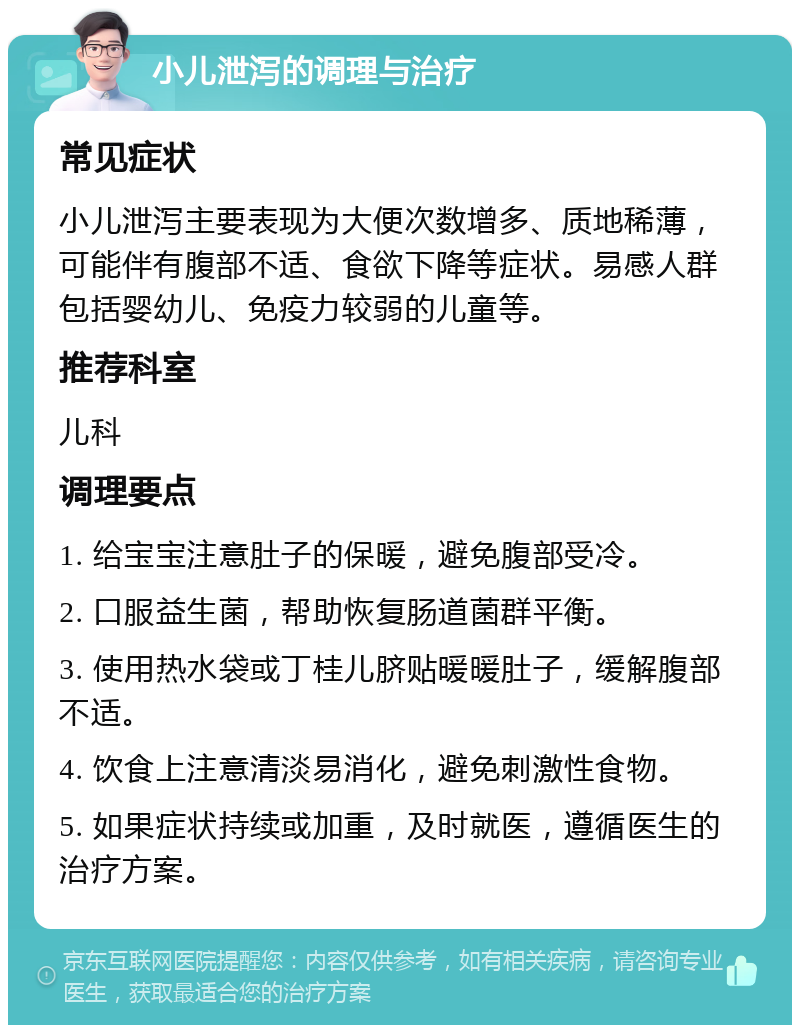 小儿泄泻的调理与治疗 常见症状 小儿泄泻主要表现为大便次数增多、质地稀薄，可能伴有腹部不适、食欲下降等症状。易感人群包括婴幼儿、免疫力较弱的儿童等。 推荐科室 儿科 调理要点 1. 给宝宝注意肚子的保暖，避免腹部受冷。 2. 口服益生菌，帮助恢复肠道菌群平衡。 3. 使用热水袋或丁桂儿脐贴暖暖肚子，缓解腹部不适。 4. 饮食上注意清淡易消化，避免刺激性食物。 5. 如果症状持续或加重，及时就医，遵循医生的治疗方案。