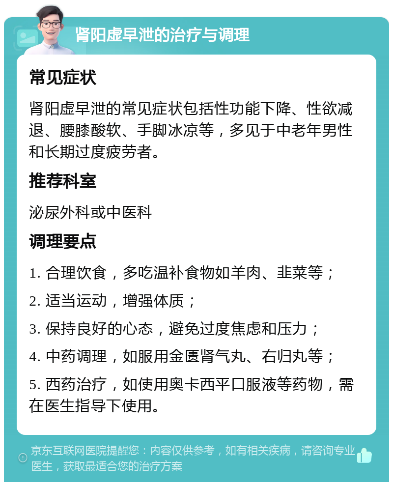 肾阳虚早泄的治疗与调理 常见症状 肾阳虚早泄的常见症状包括性功能下降、性欲减退、腰膝酸软、手脚冰凉等，多见于中老年男性和长期过度疲劳者。 推荐科室 泌尿外科或中医科 调理要点 1. 合理饮食，多吃温补食物如羊肉、韭菜等； 2. 适当运动，增强体质； 3. 保持良好的心态，避免过度焦虑和压力； 4. 中药调理，如服用金匮肾气丸、右归丸等； 5. 西药治疗，如使用奥卡西平口服液等药物，需在医生指导下使用。