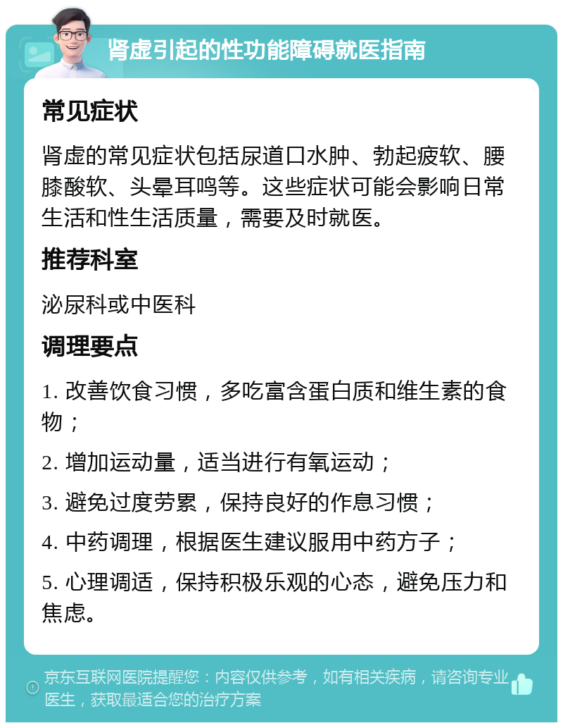 肾虚引起的性功能障碍就医指南 常见症状 肾虚的常见症状包括尿道口水肿、勃起疲软、腰膝酸软、头晕耳鸣等。这些症状可能会影响日常生活和性生活质量，需要及时就医。 推荐科室 泌尿科或中医科 调理要点 1. 改善饮食习惯，多吃富含蛋白质和维生素的食物； 2. 增加运动量，适当进行有氧运动； 3. 避免过度劳累，保持良好的作息习惯； 4. 中药调理，根据医生建议服用中药方子； 5. 心理调适，保持积极乐观的心态，避免压力和焦虑。