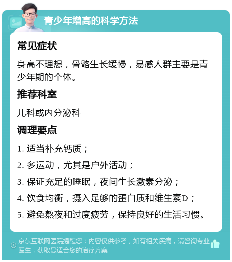 青少年增高的科学方法 常见症状 身高不理想，骨骼生长缓慢，易感人群主要是青少年期的个体。 推荐科室 儿科或内分泌科 调理要点 1. 适当补充钙质； 2. 多运动，尤其是户外活动； 3. 保证充足的睡眠，夜间生长激素分泌； 4. 饮食均衡，摄入足够的蛋白质和维生素D； 5. 避免熬夜和过度疲劳，保持良好的生活习惯。